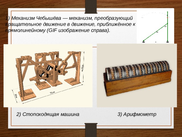 1) Механизм Чебышёва — механизм, преобразующий вращательное движение в движение, приближённое к прямолинейному (GIF изображение справа). 2) Стопоходящая машина 3) Арифмометр 