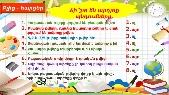Բլից - հարցեր Ճի՞շտ են արդյոք պնդումները.  Բացասական թվերը կոչվում են բնական թվեր:  Բնական թվերը, դրանց հակադիր թվերը և զրոն կոչվում են ամբողջ թվեր:  5/2 և 2/5 թվերը հակադիր թվեր են:  Ցանկացած դրական թիվ կոչվում է ամբողջ թիվ:  Հակադիր թվերը տարբերվում են միայն նշանով:  Բացասական թիվը փոքր է դրական թվից:  Թվի բացարձակ արժեքը չի կարող բացասական թիվ լինել:  Երկու բացասական թվերից փոքր է այն թիվը, որի բացարձակ արժեքը փոքր է:  ոչ այո ոչ ոչ այո այո այո ոչ 