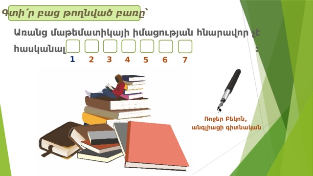 Գտի՛ր բաց թողնված բառը՝ Առանց մաթեմատիկայի իմացության հնարավոր չէ հասկանալ : 1 2 3 4 5 6 7 Ռոջեր Բեկոն, անգլիացի գիտնական 