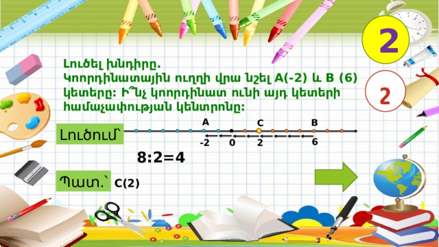 2 Լուծել խնդիրը. Կոորդինատային ուղղի վրա նշել A(-2) և B (6) կետերը: Ի՞նչ կոորդինատ ունի այդ կետերի համաչափության կենտրոնը: շ A B C Լուծում՝ 6 -2 2 0 8:2=4 Պատ.՝ C(2) 