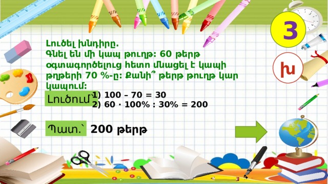 3 Լուծել խնդիրը. Գնել են մի կապ թուղթ: 60 թերթ օգտագործելուց հետո մնացել է կապի թղթերի 70 %-ը: Քանի՞ թերթ թուղթ կար կապում: խ 1) 100 – 70 = 30 2) 60 · 100% : 30% = 200 Լուծում` Պատ.՝ 200 թերթ 