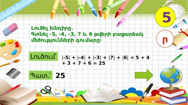 5 Լուծել խնդիրը. Գտնել -5, -4, -3, 7 և 6 թվերի բացարձակ մեծությունների գումարը: ր Լուծում՝ | -5 | + | -4 | + | -3 | + | 7 | + | 6 | = 5 + 4 + 3 + 7 + 6 = 25 25 Պատ.՝ 