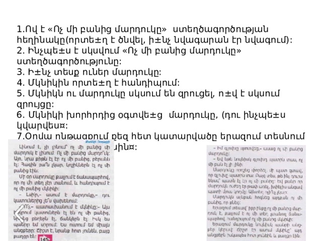 1.Ով է «Ոչ մի բանից մարդուկը» ստեղծագործության հեղինակը (որտե±ղ է ծնվել, ի±նչ նվագարան էր նվագում) : 2. Ինչպե ± ս է սկսվում «Ոչ մի բանից մարդուկը» ստեղծագործությունը: 3. Ի ± նչ տեսք ուներ մարդուկը: 4. Մկնիկին որտե ± ղ է հանդիպում: 5. Մկնիկն ու մարդուկը սկսում են զրուցել, ո ± վ է սկսում զրույցը: 6. Մկնիկի խորհրդից օգտվե ± ց մարդուկը, (դու ինչպե±ս կվարվես¤: 7.Օրվա ընթացքում քեզ հետ կատարվածը երազում տեսնում ես(պատմիր այդ մասին¤: 