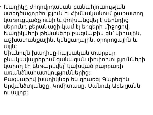 Խաղիկը ժողովրդական բանահյուսության ստեղծագործություն է: Հիմնականում քառատող կառուցվածք ունի և փոխանցվել է սերնդից սերունդ բերանացի կամ էլ երգերի միջոցով: Խաղիկների թեմաները բազմաթիվ են՝ սիրային, աշխատանքային, կենցաղային, օրորոցային և այլն:  Միևնույն խաղիկը հայկական տարբեր բնակավայրերում զանազան փոփոխությունների կարող էր ենթարկվել՝ կախված բարբառի առանձնահատկություններից:  Բազմաթիվ խաղիկներ են գրառել Գարեգին Սրվանձտյանցը, Կոմիտասը, Մանուկ Աբեղյանն ու այլոք:    