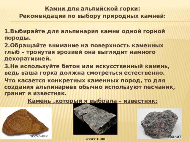Камни для альпийской горки: Рекомендации по выбору природных камней:  1.Выбирайте для альпинария камни одной горной породы. 2.Обращайте внимание на поверхность каменных глыб – тронутая эрозией она выглядит намного декоративней. 3.Не используйте бетон или искусственный камень, ведь ваша горка должна смотреться естественно. Что касается конкретных каменных пород, то для создания альпинариев обычно используют песчаник, гранит и известняк. Камень ,который я выбрала – известняк:   песчаник гранит известняк 
