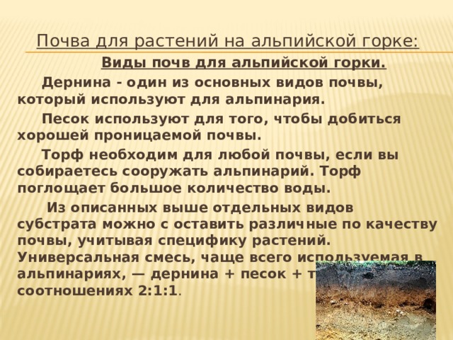 Почва для растений на альпийской горке:  Виды почв для альпийской горки.  Дернина - один из основных видов почвы, который используют для альпинария.  Песок используют для того, чтобы добиться хорошей проницаемой почвы.  Торф необходим для любой почвы, если вы собираетесь сооружать альпинарий. Торф поглощает большое количество воды.  Из описанных выше отдельных видов субстрата можно с оставить различные по качеству почвы, учитывая специфику растений. Универсальная смесь, чаще всего используемая в альпинариях, — дернина + песок + торф в соотношениях 2:1:1 . 