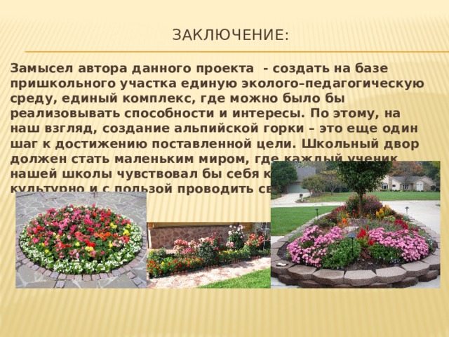  Заключение:   Замысел автора данного проекта - создать на базе пришкольного участка единую эколого–педагогическую среду, единый комплекс, где можно было бы реализовывать способности и интересы. По этому, на наш взгляд, создание альпийской горки – это еще один шаг к достижению поставленной цели. Школьный двор должен стать маленьким миром, где каждый ученик нашей школы чувствовал бы себя комфортно, мог бы культурно и с пользой проводить свободное время. 