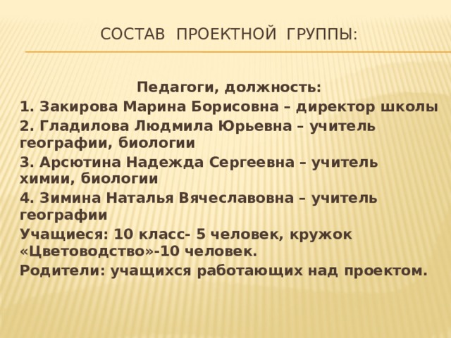 СОСТАВ ПРОЕКТНОЙ ГРУППЫ:   Педагоги, должность: 1. Закирова Марина Борисовна – директор школы 2. Гладилова Людмила Юрьевна – учитель географии, биологии 3. Арсютина Надежда Сергеевна – учитель химии, биологии 4. Зимина Наталья Вячеславовна – учитель географии Учащиеся: 10 класс- 5 человек, кружок «Цветоводство»-10 человек. Родители: учащихся работающих над проектом. 