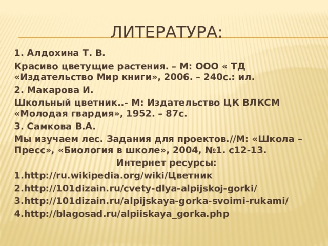 Литература: 1. Алдохина Т. В. Красиво цветущие растения. – М: ООО « ТД «Издательство Мир книги», 2006. – 240с.: ил. 2. Макарова И. Школьный цветник..- М: Издательство ЦК ВЛКСМ «Молодая гвардия», 1952. – 87с. 3. Самкова В.А. Мы изучаем лес. Задания для проектов.//М: «Школа – Пресс», «Биология в школе», 2004, №1. с12-13. Интернет ресурсы: 1.http://ru.wikipedia.org/wiki/Цветник 2.http://101dizain.ru/cvety-dlya-alpijskoj-gorki/ 3.http://101dizain.ru/alpijskaya-gorka-svoimi-rukami/ 4.http://blagosad.ru/alpiiskaya_gorka.php  