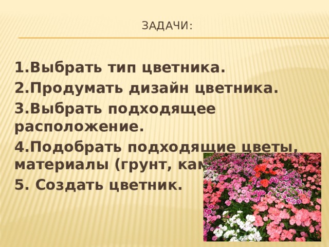 Задачи:   1.Выбрать тип цветника. 2.Продумать дизайн цветника. 3.Выбрать подходящее расположение. 4.Подобрать подходящие цветы, материалы (грунт, камни и т.п) 5. Создать цветник. 