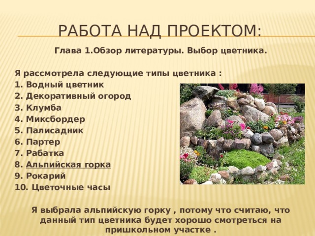 Работа над проектом: Глава 1.Обзор литературы. Выбор цветника. Я рассмотрела следующие типы цветника : 1. Водный цветник 2. Декоративный огород 3. Клумба 4. Миксбордер 5. Палисадник 6. Партер 7. Рабатка 8. Альпийская горка 9. Рокарий 10. Цветочные часы  Я выбрала альпийскую горку , потому что считаю, что данный тип цветника будет хорошо смотреться на пришкольном участке .  