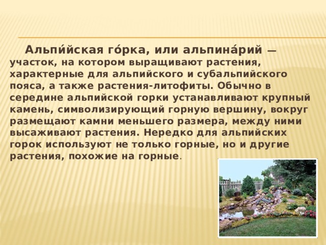  Альпи́йская го́рка, или альпина́рий — участок, на котором выращивают растения, характерные для альпийского и субальпийского пояса, а также растения-литофиты. Обычно в середине альпийской горки устанавливают крупный камень, символизирующий горную вершину, вокруг размещают камни меньшего размера, между ними высаживают растения. Нередко для альпийских горок используют не только горные, но и другие растения, похожие на горные . 