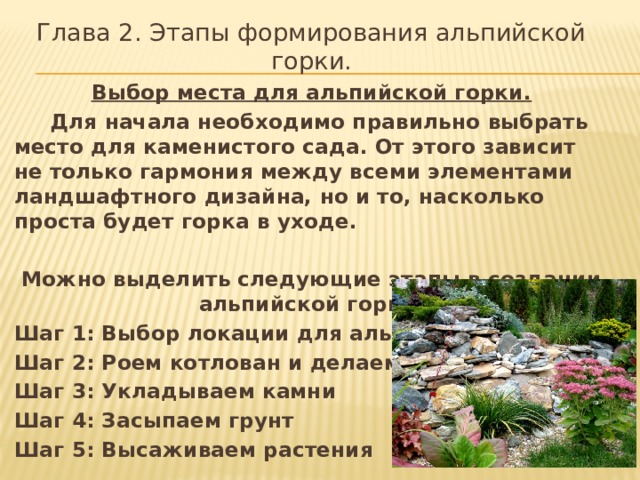 Глава 2. Этапы формирования альпийской горки. Выбор места для альпийской горки.  Для начала необходимо правильно выбрать место для каменистого сада. От этого зависит не только гармония между всеми элементами ландшафтного дизайна, но и то, насколько проста будет горка в уходе.  Можно выделить следующие этапы в создании альпийской горки: Шаг 1: Выбор локации для альпинария Шаг 2: Роем котлован и делаем дренаж Шаг 3: Укладываем камни Шаг 4: Засыпаем грунт Шаг 5: Высаживаем растения 