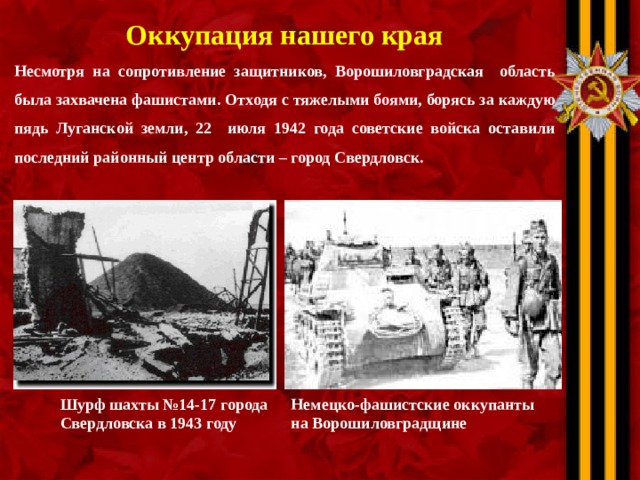 Оккупация нашего края Несмотря на сопротивление защитников, Ворошиловградская область была захвачена фашистами. Отходя с тяжелыми боями, борясь за каждую пядь Луганской земли, 22 июля 1942 года советские войска оставили последний районный центр области – город Свердловск.            Шурф шахты №14-17 города Немецко-фашистские оккупанты на Ворошиловградщине  Свердловска в 1943 году 