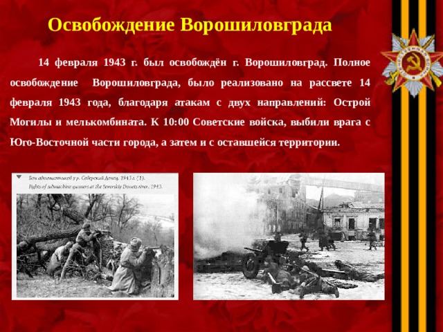 Освобождение Ворошиловграда   14 февраля 1943 г. был освобождён г. Ворошиловград. Полное освобождение Ворошиловграда, было реализовано на рассвете 14 февраля 1943 года, благодаря атакам с двух направлений: Острой Могилы и мелькомбината. К 10:00 Советские войска, выбили врага с Юго-Восточной части города, а затем и с оставшейся территории.  