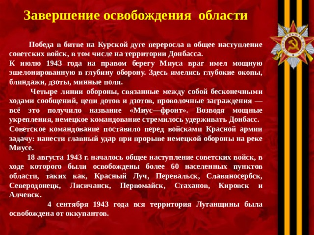 Завершение освобождения области   Победа в битве на Курской дуге переросла в общее наступление советских войск, в том числе на территории Донбасса. К июлю 1943 года на правом берегу Миуса враг имел мощную эшелонированную в глубину оборону. Здесь имелись глубокие окопы, блиндажи, дзоты, минные поля.  Четыре линии обороны, связанные между собой бесконечными ходами сообщений, цепи дотов и дзотов, проволочные заграждения — всё это получило название «Миус—фронт». Возводя мощные укрепления, немецкое командование стремилось удерживать Донбасс. Советское командование поставило перед войсками Красной армии задачу: нанести главный удар при прорыве немецкой обороны на реке Миусе.  18 августа 1943 г. началось общее наступление советских войск, в ходе которого были освобождены более 60 населенных пунктов области, таких как, Красный Луч, Перевальск, Славяносербск, Северодонецк, Лисичанск, Первомайск, Стаханов, Кировск и Алчевск.  4 сентября 1943 года вся территория Луганщины была освобождена от оккупантов.  