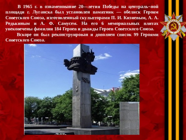  В 1965 г. в ознаменование 20—летия Победы на централь¬ной площади г. Луганска был установлен памятник — обелиск Героям Советского Союза, изготовленный скульпторами П. И. Кизиевым, А. А. Редькиным и А. Ф. Самусем. На его 6 мемориальных плитах увековечены фамилии 184 Героев и дважды Героев Советского Союза.  Вскоре он был реконструирован и дополнен список 99 Героями Советского Союза.  