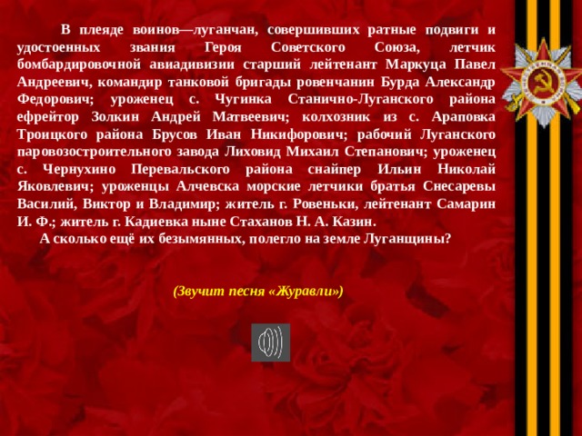  В плеяде воинов—луганчан, совершивших ратные подвиги и удостоенных звания Героя Советского Союза, летчик бомбардировочной авиадивизии старший лейтенант Маркуца Павел Андреевич, командир танковой бригады ровенчанин Бурда Александр Федорович; уроженец с. Чугинка Станично-Луганского района ефрейтор Золкин Андрей Матвеевич; колхозник из с. Араповка Троицкого района Брусов Иван Никифорович; рабочий Луганского паровозостроительного завода Лиховид Михаил Степанович; уроженец с. Чернухино Перевальского района снайпер Ильин Николай Яковлевич; уроженцы Алчевска морские летчики братья Снесаревы Василий, Виктор и Владимир; житель г. Ровеньки, лейтенант Самарин И. Ф.; житель г. Кадиевка ныне Стаханов Н. А. Казин.  А сколько ещё их безымянных, полегло на земле Луганщины?   (Звучит песня «Журавли»)  