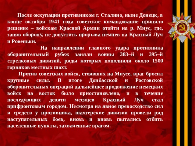   После оккупации противником г. Сталино, ныне Донецк, в конце октября 1941 года советское командование приняло решение – войскам Красной Армии отойти на р. Миус, где, заняв оборону, не допустить прорыва немцев на Красный Луч и Ровеньки.  На направлении главного удара противника оборонительный рубеж заняли воины 383–й и 395–й стрелковых дивизий, ряды которых пополнили около 1500 горняков местных шахт.  Против советских войск, стоявших на Миусе, враг бросил крупные силы. В итоге Донбасской и Ростовской оборонительных операций дальнейшее продвижение немецких войск на восток было приостановлено, и в течение последующих девяти месяцев Красный Луч стал прифронтовым городом. Несмотря на явное превосходство сил и средств у противника, шахтерские дивизии провели ряд наступательных боев, вновь и вновь пытались отбить населенные пункты, захваченные врагом.  