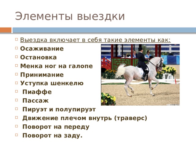 Элементы выездки Выездка включает в себя такие элементы как: Осаживание Остановка Менка ног на галопе Принимание Уступка шенкелю  Пиаффе  Пассаж  Пируэт и полупируэт  Движение плечом внутрь (траверс)  Поворот на переду  Поворот на заду.  