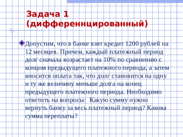 Задача 1 (дифференнцированный) Допустим, что в банке взят кредит 1200 рублей на 12 месяцев. Причем, каждый платежный период долг сначала возрастает на 10% по сравнению с концом предыдущего платежного периода, а затем вносится оплата так, что долг становится на одну и ту же величину меньше долга на конец предыдущего платежного периода. Необходимо ответить на вопросы: Какую сумму нужно вернуть банку за весь платежный период? Какова сумма переплаты?  