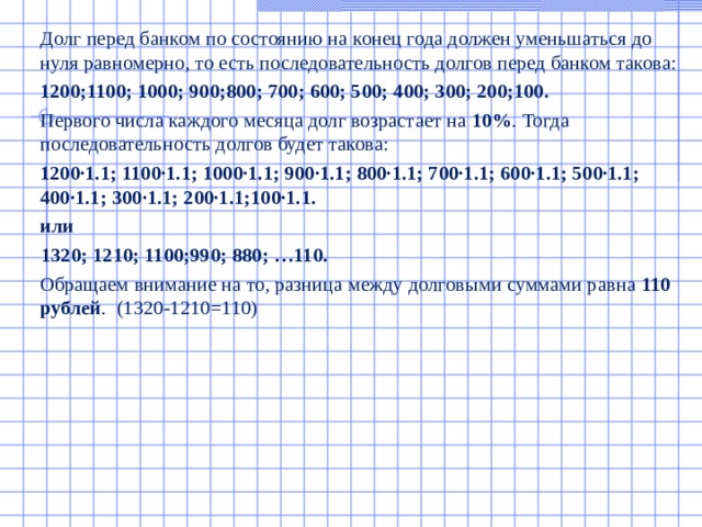  Долг перед банком по состоянию на конец года должен уменьшаться до нуля равномерно, то есть последовательность долгов перед банком такова:  1200;1100; 1000; 900;800; 700; 600; 500; 400; 300; 200;100.  Первого числа каждого месяца долг возрастает на 10% . Тогда последовательность долгов будет такова:  1200∙1.1; 1100∙1.1; 1000∙1.1; 900∙1.1; 800∙1.1; 700∙1.1; 600∙1.1; 500∙1.1; 400∙1.1; 300∙1.1; 200∙1.1;100∙1.1.  или  1320; 1210; 1100;990; 880; …110.  Обращаем внимание на то, разница между долговыми суммами равна 110 рублей . (1320-1210=110)   