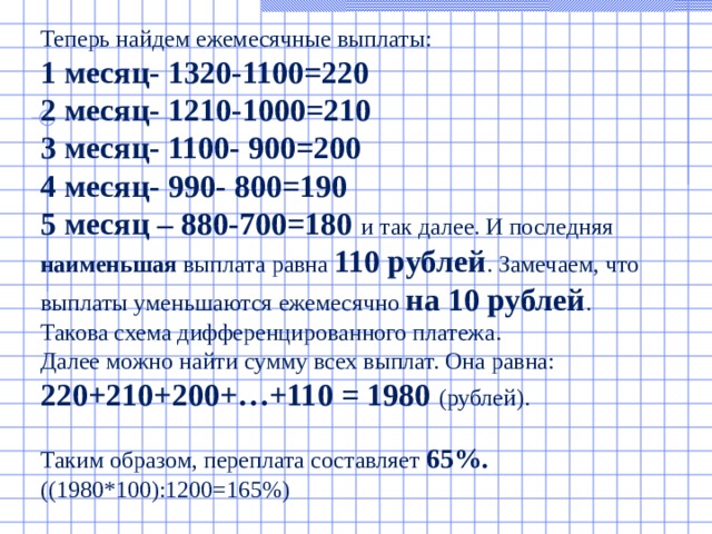 Теперь найдем ежемесячные выплаты: 1 месяц- 1320-1100=220 2 месяц- 1210-1000=210 3 месяц- 1100- 900=200 4 месяц- 990- 800=190 5 месяц – 880-700=180  и так далее. И последняя наименьшая выплата равна 110 рублей . Замечаем, что выплаты уменьшаются ежемесячно на 10 рублей . Такова схема дифференцированного платежа. Далее можно найти сумму всех выплат. Она равна: 220+210+200+…+110 = 1980 (рублей). Таким образом, переплата составляет 65%. ((1980*100):1200=165%)   