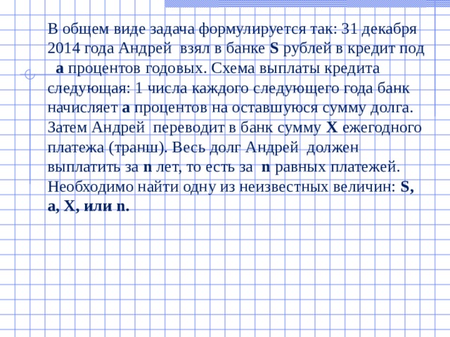  В общем виде задача формулируется так: 31 декабря 2014 года Андрей взял в банке S рублей в кредит под a процентов годовых. Схема выплаты кредита следующая: 1 числа каждого следующего года банк начисляет a процентов на оставшуюся сумму долга. Затем Андрей переводит в банк сумму X ежегодного платежа (транш). Весь долг Андрей должен выплатить за n лет, то есть за n равных платежей. Необходимо найти одну из неизвестных величин: S , a , X, или n .  