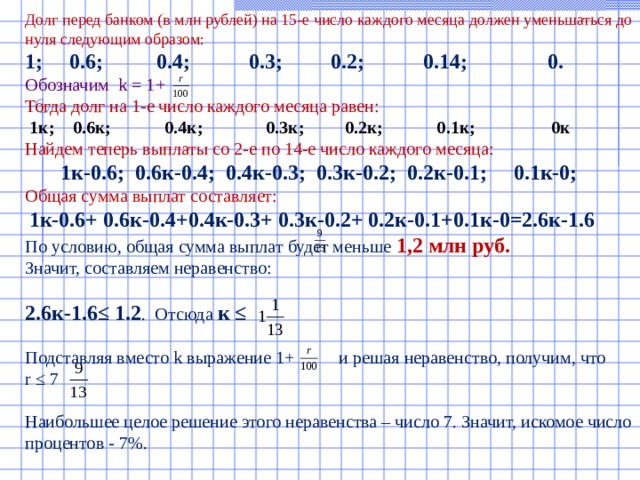    Долг перед банком (в млн рублей) на 15-е число каждого месяца должен уменьшаться до нуля следующим образом:  1; 0.6; 0.4; 0.3; 0.2; 0.14; 0.  Обозначим k = 1+  Тогда долг на 1-е число каждого месяца равен:  1к; 0.6к; 0.4к; 0.3к; 0.2к; 0.1к; 0к  Найдем теперь выплаты со 2-е по 14-е число каждого месяца:   1к-0.6; 0.6к-0.4; 0.4к-0.3; 0.3к-0.2; 0.2к-0.1; 0.1к-0;  Общая сумма выплат составляет:   1к-0.6+ 0.6к-0.4+0.4к-0.3+ 0.3к-0.2+ 0.2к-0.1+0.1к-0=2.6к-1.6  По условию, общая сумма выплат будет меньше 1,2 млн руб.  Значит, составляем неравенство:   2.6к-1.6≤ 1.2 . Отсюда к ≤   Подставляя вместо k выражение 1+ и решая неравенство, получим, что  r ≤ 7   Наибольшее целое решение этого неравенства – число 7. Значит, искомое число процентов - 7%.    