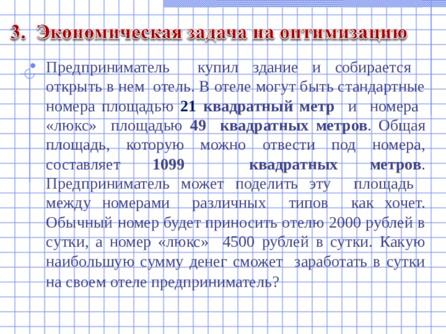 Предприниматель купил здание и собирается открыть в нем отель. В отеле могут быть стандартные номера площадью 21 квадратный метр и номера «люкс» площадью 49 квадратных метров . Общая площадь, которую можно отвести под номера, составляет 1099 квадратных метров . Предприниматель может поделить эту площадь между номерами различных типов как хочет. Обычный номер будет приносить отелю 2000 рублей в сутки, а номер «люкс» 4500 рублей в сутки. Какую наибольшую сумму денег сможет заработать в сутки на своем отеле предприниматель?   