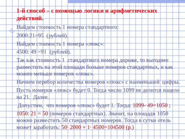  1-й способ – с помощью логики и арифметических действий.  Найдем стоимость 1 номера стандартного:  2000:21=95 (рублей).  Найдем стоимость 1 номера «люкс»:  4500: 49 =91 (рублей).  Так как стоимость 1 стандартного номера дороже, то выгоднее разместить на этой площади больше номеров стандартных, и как можно меньше номеров «люкс».  Начнем перебор количества номеров «люкс» с наименьшей цифры.  Пусть номеров «люкс» будет 0. Тогда число 1099 не делится нацело на 21. Далее.   Допустим, что номеров «люкс» будет 1. Тогда: 1099- 49=1050 ;  1050: 21 = 50 (номеров стандартных). Значит, на площади 1050 можно разместить 50 стандартных номеров. Тогда в сутки отель может заработать: 50∙ 2000 + 1∙ 4500=104500 (р.) 