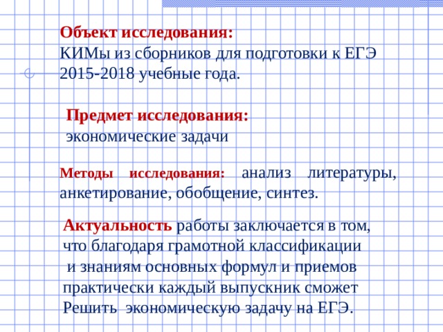 Объект исследования:  КИМы из сборников для подготовки к ЕГЭ 2015-2018 учебные года. Предмет исследования: экономические задачи Методы исследования: анализ литературы, анкетирование, обобщение, синтез. Актуальность работы заключается в том, что благодаря грамотной классификации  и знаниям основных формул и приемов практически каждый выпускник сможет Решить экономическую задачу на ЕГЭ. 