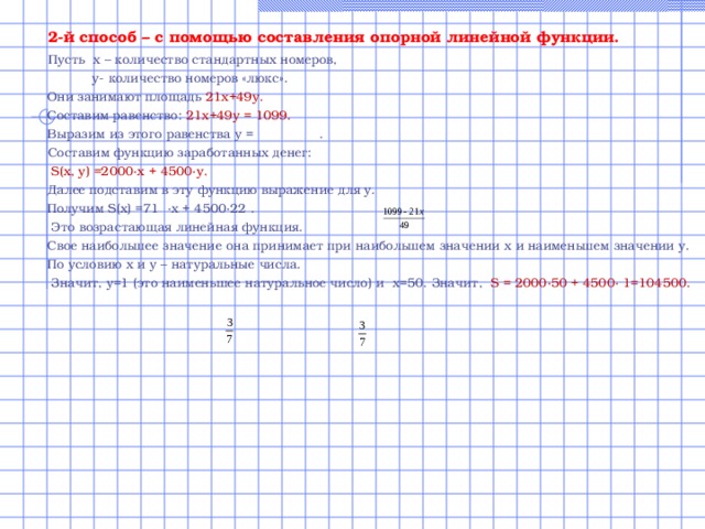  2-й способ – с помощью составления опорной линейной функции.  Пусть х – количество стандартных номеров,  у- количество номеров «люкс».  Они занимают площадь 21х+49у.  Составим равенство: 21х+49у = 1099.  Выразим из этого равенства у =  .  Составим функцию заработанных денег:  S ( x , y ) =2000∙ x + 4500∙ y .  Далее подставим в эту функцию выражение для у.  Получим S ( x ) =71 ∙х + 4500∙22 .  Это возрастающая линейная функция.  Свое наибольшее значение она принимает при наибольшем значении х и наименьшем значении у.  По условию х и у – натуральные числа.  Значит, у=1 (это наименьшее натуральное число) и х=50. Значит, S = 2000∙50 + 4500∙ 1=104500. 