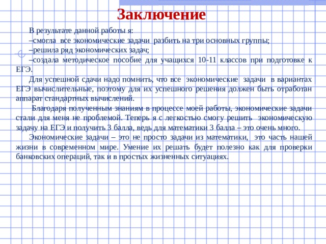 Заключение В результате данной работы я: – смогла все экономические задачи разбить на три основных группы; – решила ряд экономических задач; – создала методическое пособие для учащихся 10-11 классов при подготовке к ЕГЭ. Для успешной сдачи надо помнить, что все экономические задачи в вариантах ЕГЭ вычислительные, поэтому для их успешного решения должен быть отработан аппарат стандартных вычислений.  Благодаря полученным знаниям в процессе моей работы, экономические задачи стали для меня не проблемой. Теперь я с легкостью смогу решить экономическую задачу на ЕГЭ и получить 3 балла, ведь для математики 3 балла – это очень много. Экономические задачи – это не просто задачи из математики, это часть нашей жизни в современном мире. Умение их решать будет полезно как для проверки банковских операций, так и в простых жизненных ситуациях. 