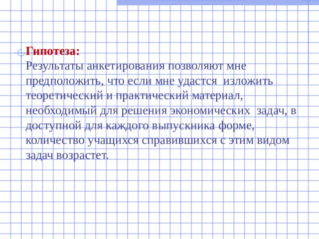 Гипотеза:  Результаты анкетирования позволяют мне предположить, что если мне удастся изложить теоретический и практический материал, необходимый для решения экономических задач, в доступной для каждого выпускника форме, количество учащихся справившихся с этим видом задач возрастет. 