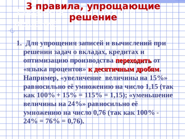 3 правила, упрощающие решение 3 правила, упрощающие решение 1. Для упрощения записей и вычислений при решении задач о вкладах, кредитах и оптимизацию производства переходить от «языка процентов» к десятичным дробям . Например, «увеличение величины на 15%» равносильно её умножению на число 1,15 (так как 100% + 15% = 115% = 1,15); «уменьшение величины на 24%» равносильно её умножению на число 0,76 (так как 100% - 24% = 76% = 0,76).  