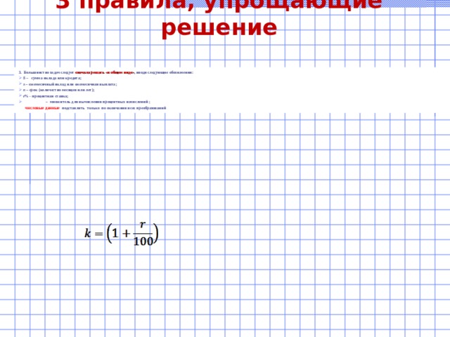 3 правила, упрощающие решение 3. Большинство задач следует сначала решать «в общем виде» , вводя следующие обозначения: S – сумма вклада или кредита; x – ежемесячный вклад или ежемесячная выплата; n – срок (количество месяцев или лет); r % - процентная ставка;   – множитель для вычисления процентных начислений ;  числовые данные подставлять только по окончании всех преобразований  