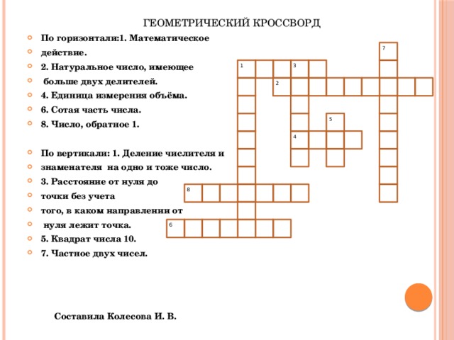 ГЕОМЕТРИЧЕСКИЙ КРОССВОРД По горизонтали:1. Математическое действие. 2. Натуральное число, имеющее  больше двух делителей. 4. Единица измерения объёма. 6. Сотая часть числа. 8. Число, обратное 1.  По вертикали: 1. Деление числителя и знаменателя на одно и тоже число. 3. Расстояние от нуля до точки без учета того, в каком направлении от  нуля лежит точка. 5. Квадрат числа 10. 7. Частное двух чисел.  7  1  3  2  5  4  8  6 Составила Колесова И. В. 