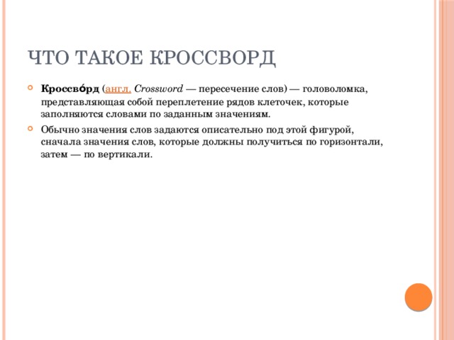 что такое кроссворд Кроссво́рд  ( англ.   Crossword  — пересечение слов) — головоломка, представляющая собой переплетение рядов клеточек, которые заполняются словами по заданным значениям. Обычно значения слов задаются описательно под этой фигурой, сначала значения слов, которые должны получиться по горизонтали, затем — по вертикали. 