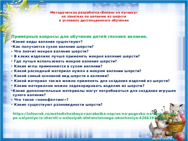  Методическая разработка«Вопрос на пуговку»  на занятиях по валянию из шерсти  в условиях дистанционного обучения   Примерные вопросы для обучения детей технике валяния. Какие виды валяния существуют? Как получается сухое валяние шерсти?  Что значит мокрое валяние шерсти?  В каких изделиях лучше применять мокрое валяние шерсти?  Где лучше использовать мокрое валяние шерсти? .  Какие иглы применяются в сухом валянии?  Какой расходный материал нужен в мокром валянии шерсти?  Какой самый основной вид шерсти в валянии?  Какой материал также можно применять для создания изделий из шерсти?  Каким материалом можно задекорировать изделие из шерсти? Какие дополнительные материалы могут потребоваться для создания игрушек сухого валяния?  Что такое «нанофелтинг»?  Какие существуют разновидности шерсти?  https://infourok.ru/metodicheskaya-razrabotka-vopros-na-pugovku-na-zanyatiyah-po-valyaniyu-iz-shersti-v-usloviyah-distancionnogo-obucheniya-4266197.html 