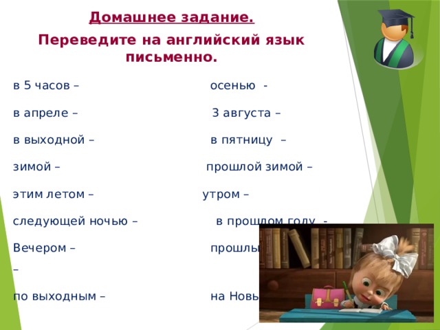 Домашнее задание. Переведите на английский язык письменно. в 5 часов – осенью - в апреле – 3 августа – в выходной – в пятницу – зимой – прошлой зимой – этим летом – утром – следующей ночью – в прошлом году - Вечером – прошлым вечером – по выходным – на Новый год - 
