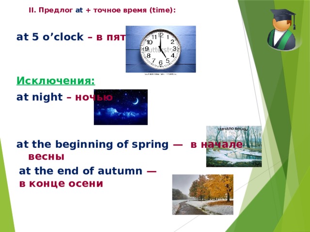 II. Предлог at + точное время (time):              at 5 o’clock – в пять часов   Исключения: at night – ночью   at the beginning of spring — в начале весны     at the end of autumn — в конце осени 