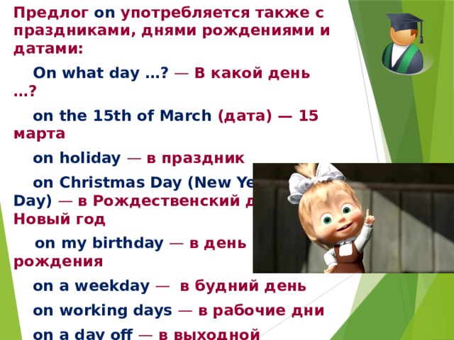 Предлог on употребляется также с праздниками, днями рождениями и датами:  On what day …? — В какой день …?  on the 15th of March  (дата) — 15 марта  on holiday — в праздник   on Christmas Day (New Year’s Day) — в Рождественский день, на Новый год   on my birthday — в день рождения  on a weekday — в будний день  on working days — в рабочие дни  on a day off — в выходной  on a winter day — в зимний день  on the appointed day — в назначенный день 
