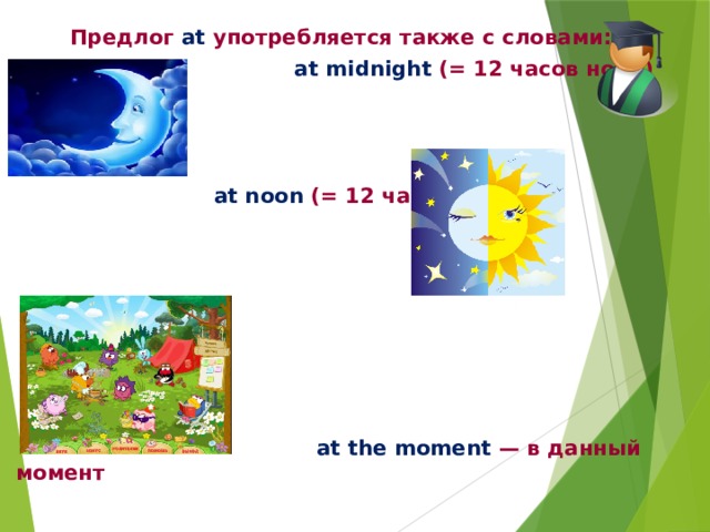 Предлог at употребляется также с словами:  at midnight (= 12 часов ночи)     at noon (= 12 часов дня)         at the moment — в данный момент 