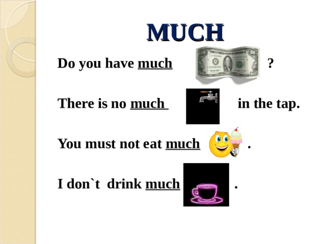 MUCH Do you have much  ?   There is no much in the tap.  You must not eat much .  I don`t drink much .  