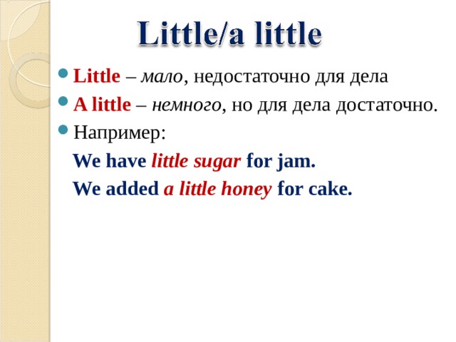 Little  – мало , недостаточно для дела A little  – немного , но для дела  достаточно. Например:  We have little sugar for jam.  We added a little honey for cake. 
