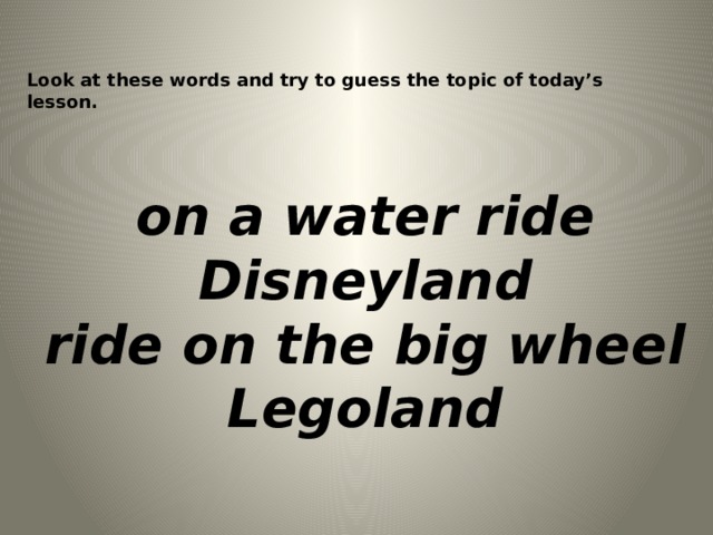 Look at these words and try to guess the topic of today’s lesson. on a water ride Disneyland ride on the big wheel Legoland  