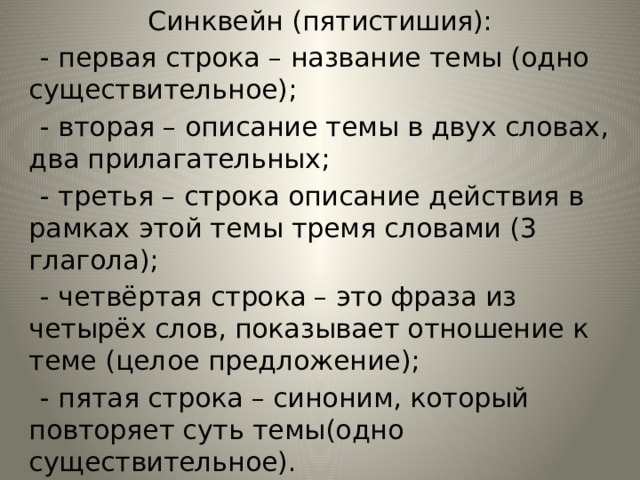 Синквейн (пятистишия):  - первая строка – название темы (одно существительное);  - вторая – описание темы в двух словах, два прилагательных;  - третья – строка описание действия в рамках этой темы тремя словами (3 глагола);  - четвёртая строка – это фраза из четырёх слов, показывает отношение к теме (целое предложение);  - пятая строка – синоним, который повторяет суть темы(одно существительное). 