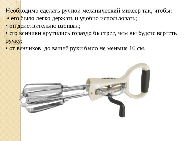 Необходимо сделать ручной механический миксер так, чтобы: • его было легко держать и удобно использовать; • он действительно взбивал; • его венчики крутились гораздо быстрее, чем вы будете вертеть ручку; • от венчиков до вашей руки было не меньше 10 см. 