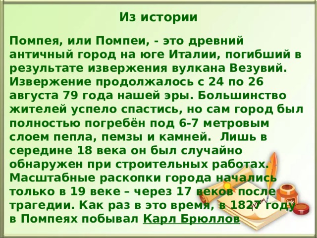 Из истории Помпея, или Помпеи, - это древний античный город на юге Италии, погибший в результате извержения вулкана Везувий. Извержение продолжалось с 24 по 26 августа 79 года нашей эры. Большинство жителей успело спастись, но сам город был полностью погребён под 6-7 метровым слоем пепла, пемзы и камней. Лишь в середине 18 века он был случайно обнаружен при строительных работах. Масштабные раскопки города начались только в 19 веке – через 17 веков после трагедии. Как раз в это время, в 1827 году в Помпеях побывал Карл Брюллов  